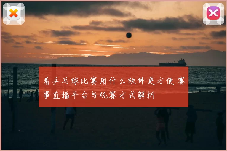 看乒乓球比赛用什么软件更方便 赛事直播平台与观赛方式解析