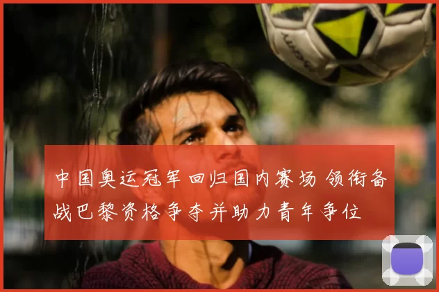 中国奥运冠军回归国内赛场 领衔备战巴黎资格争夺并助力青年争位
