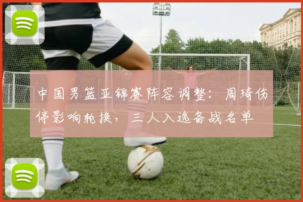 中国男篮亚锦赛阵容调整：周琦伤停影响轮换，三人入选备战名单