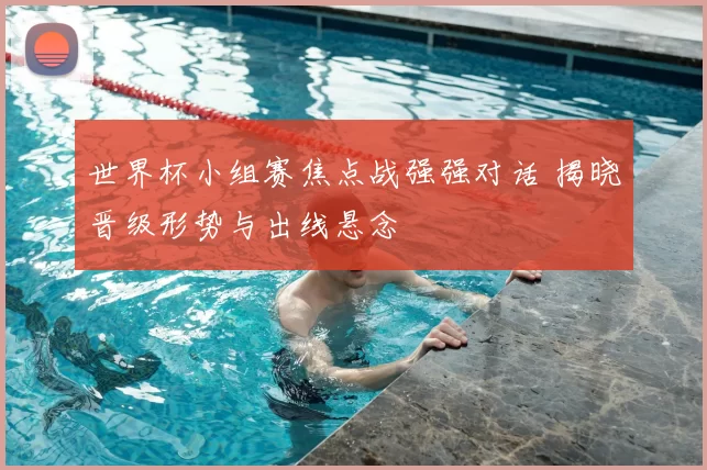 世界杯小组赛焦点战强强对话 揭晓晋级形势与出线悬念