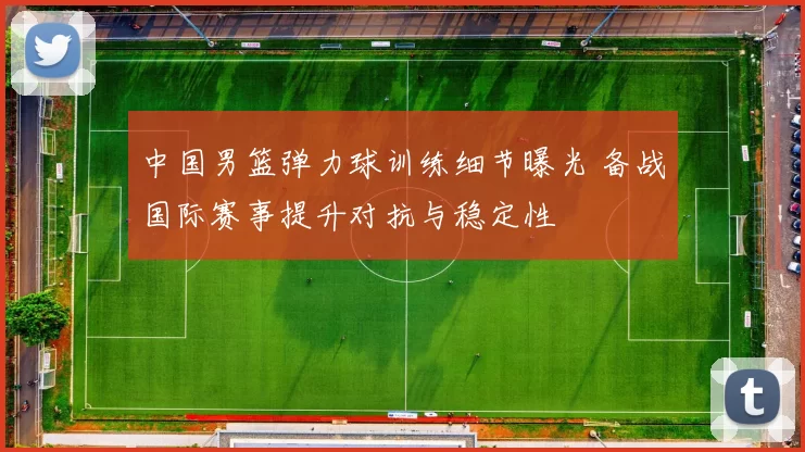中国男篮弹力球训练细节曝光 备战国际赛事提升对抗与稳定性