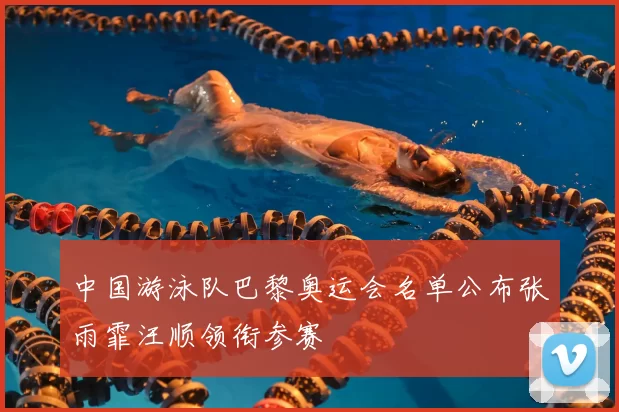 中国游泳队巴黎奥运会名单公布张雨霏汪顺领衔参赛