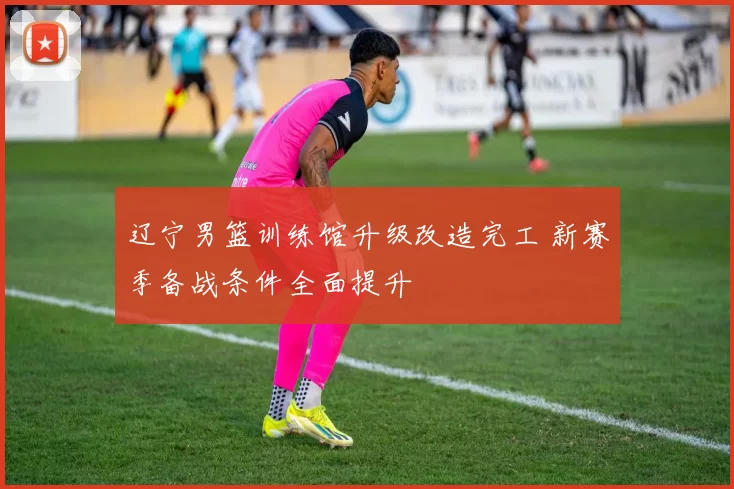 辽宁男篮训练馆升级改造完工 新赛季备战条件全面提升