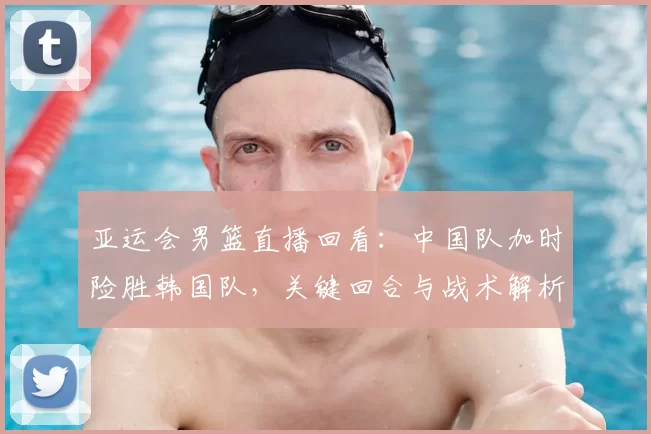 亚运会男篮直播回看：中国队加时险胜韩国队，关键回合与战术解析