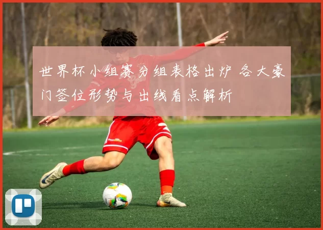 世界杯小组赛分组表格出炉 各大豪门签位形势与出线看点解析