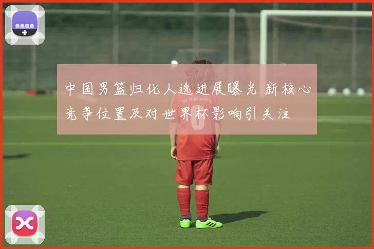中国男篮归化人选进展曝光 新核心竞争位置及对世界杯影响引关注