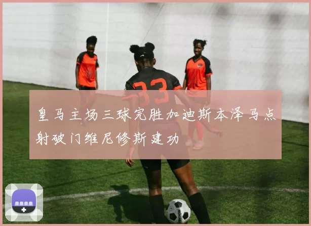 皇马主场三球完胜加迪斯本泽马点射破门维尼修斯建功