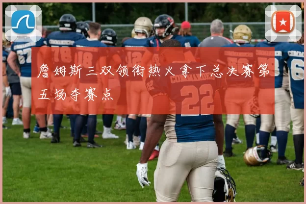 詹姆斯三双领衔热火拿下总决赛第五场夺赛点