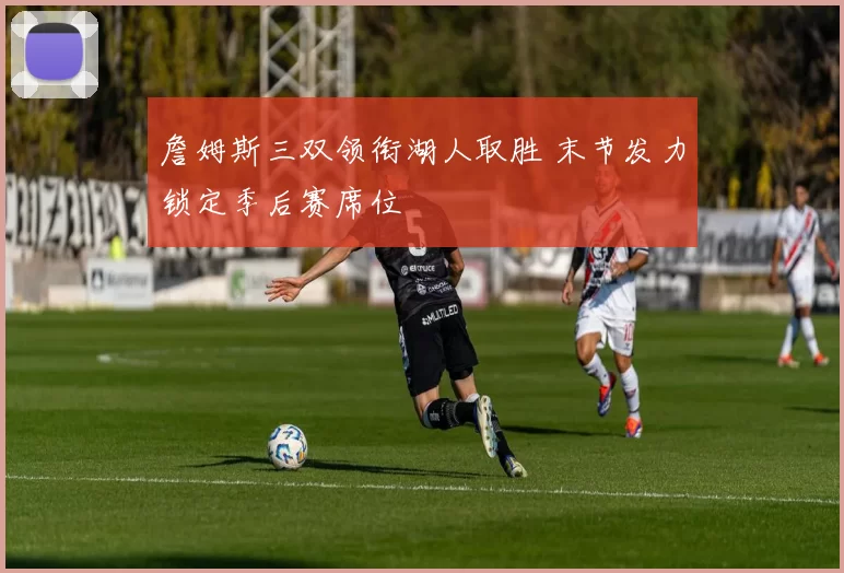 詹姆斯三双领衔湖人取胜 末节发力锁定季后赛席位