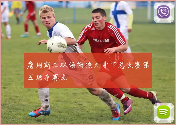 詹姆斯三双领衔热火拿下总决赛第五场夺赛点