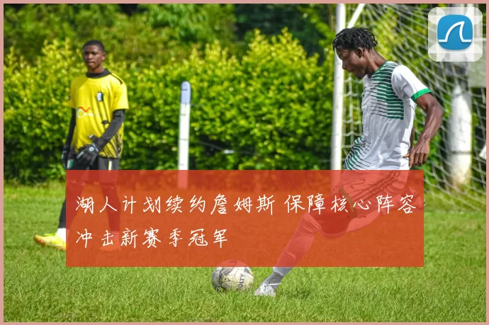 湖人计划续约詹姆斯 保障核心阵容冲击新赛季冠军