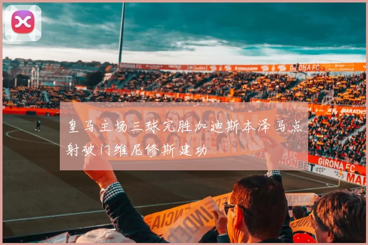 皇马主场三球完胜加迪斯本泽马点射破门维尼修斯建功