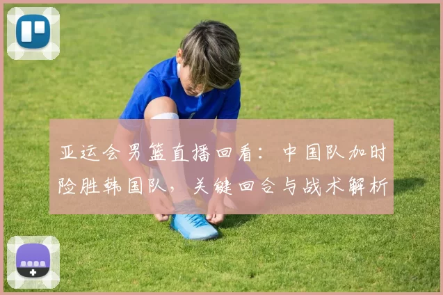 亚运会男篮直播回看：中国队加时险胜韩国队，关键回合与战术解析