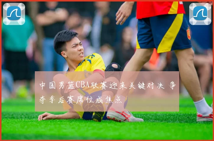 中国男篮CBA联赛迎来关键对决 争夺季后赛席位成焦点