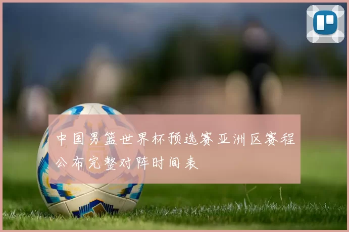 中国男篮世界杯预选赛亚洲区赛程公布完整对阵时间表
