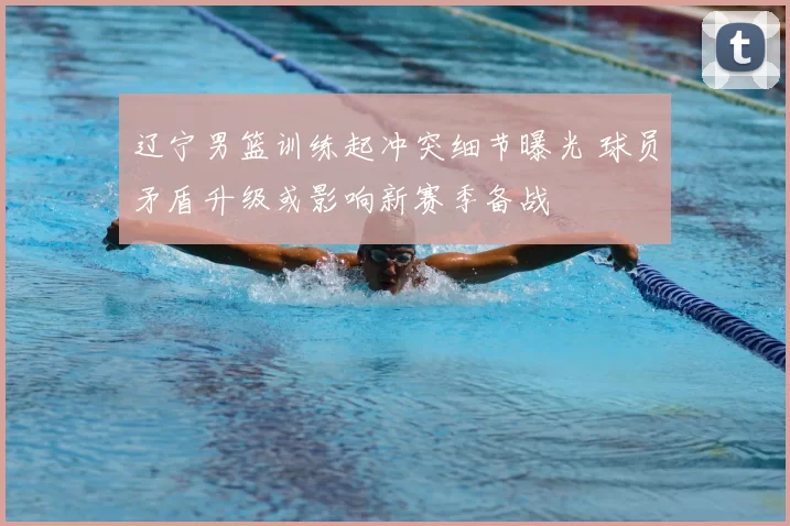 辽宁男篮训练起冲突细节曝光 球员矛盾升级或影响新赛季备战