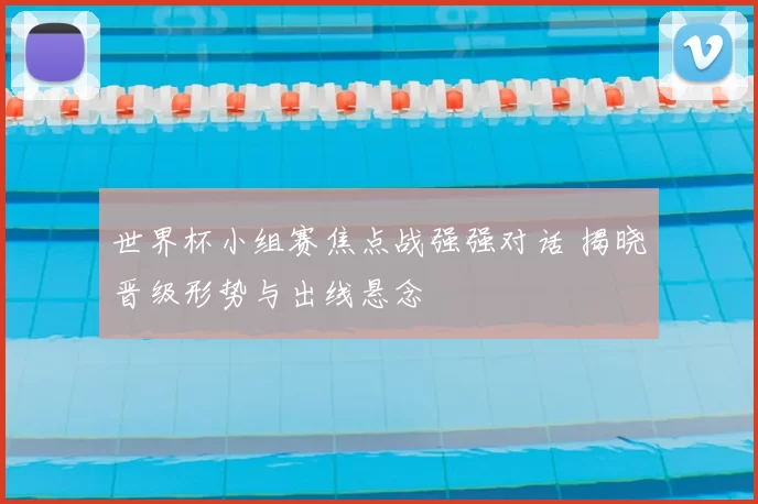 世界杯小组赛焦点战强强对话 揭晓晋级形势与出线悬念