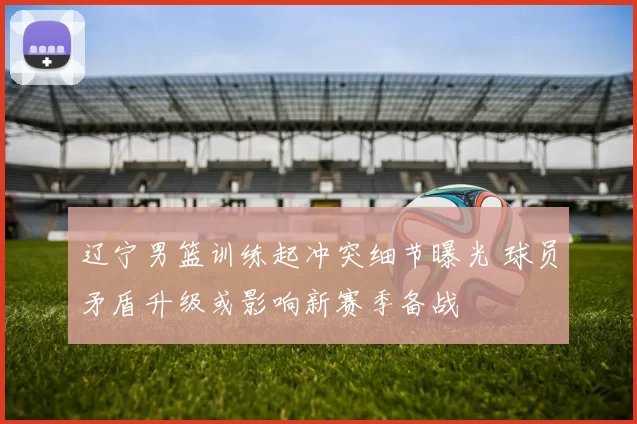 辽宁男篮训练起冲突细节曝光 球员矛盾升级或影响新赛季备战