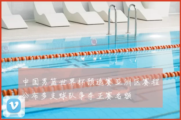 中国男篮世界杯预选赛亚洲区赛程公布多支球队争夺正赛名额