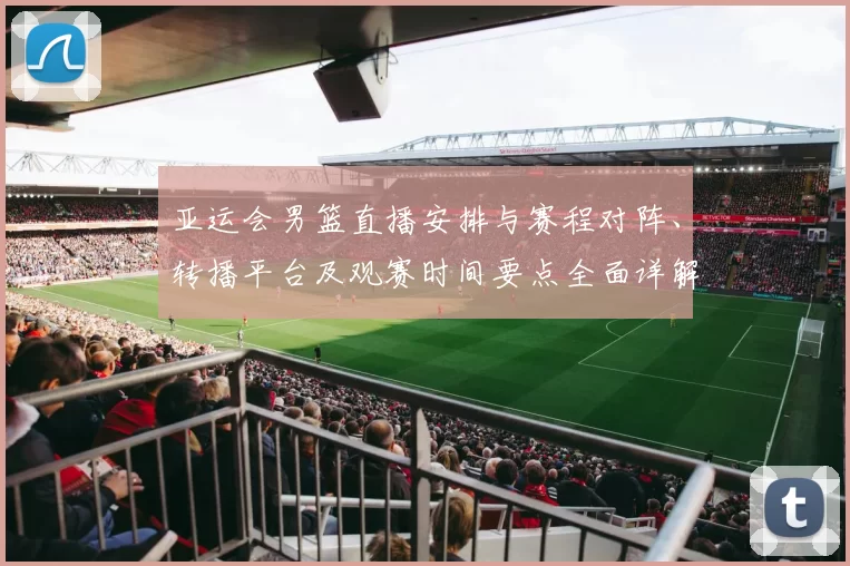 亚运会男篮直播安排与赛程对阵、转播平台及观赛时间要点全面详解