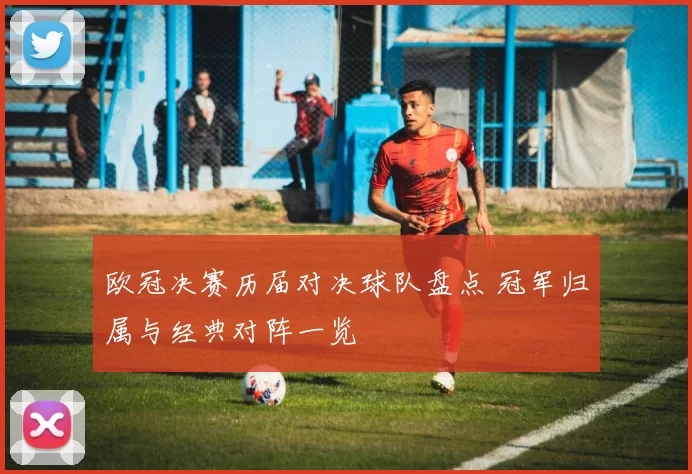 欧冠决赛历届对决球队盘点 冠军归属与经典对阵一览