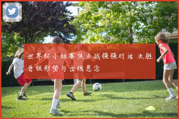世界杯小组赛焦点战强强对话 决胜晋级形势与出线悬念