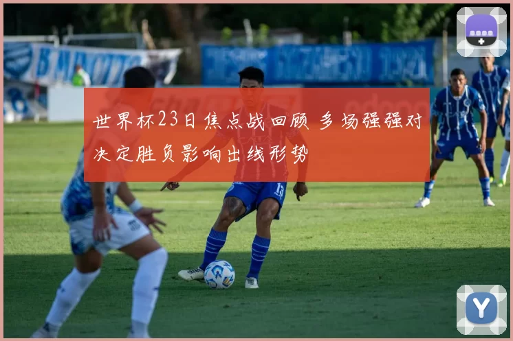 世界杯23日焦点战回顾 多场强强对决定胜负影响出线形势
