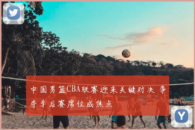 中国男篮CBA联赛迎来关键对决 争夺季后赛席位成焦点