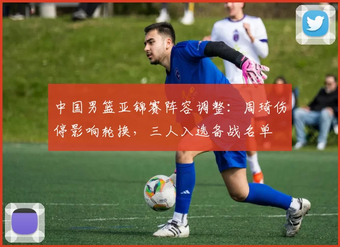 中国男篮亚锦赛阵容调整：周琦伤停影响轮换，三人入选备战名单