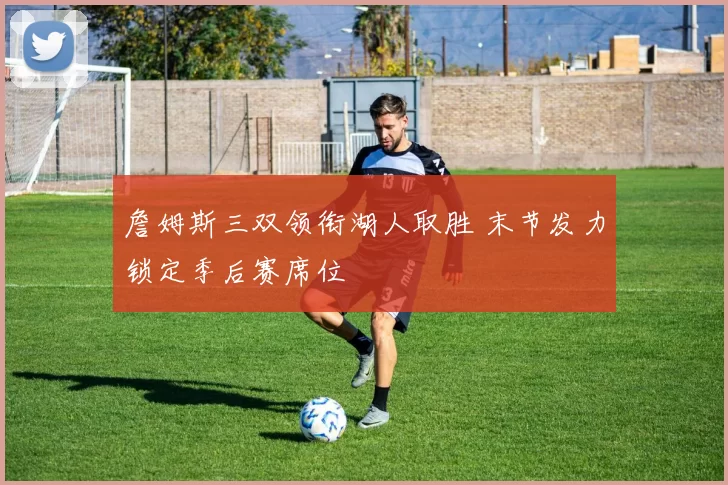 詹姆斯三双领衔湖人取胜 末节发力锁定季后赛席位