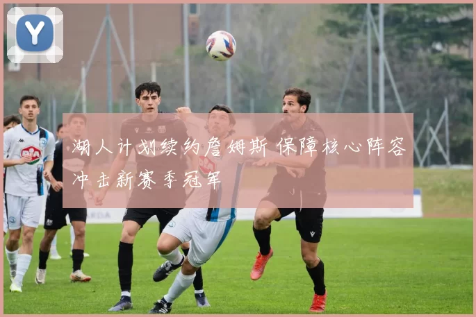 湖人计划续约詹姆斯 保障核心阵容冲击新赛季冠军