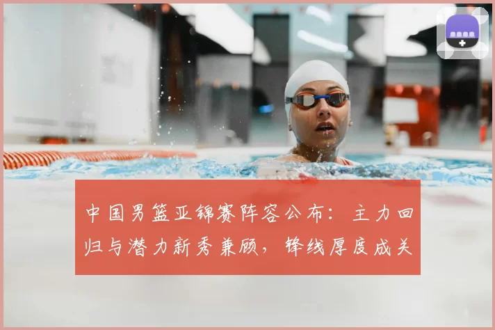 中国男篮亚锦赛阵容公布：主力回归与潜力新秀兼顾，锋线厚度成关键