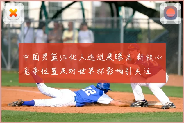 中国男篮归化人选进展曝光 新核心竞争位置及对世界杯影响引关注