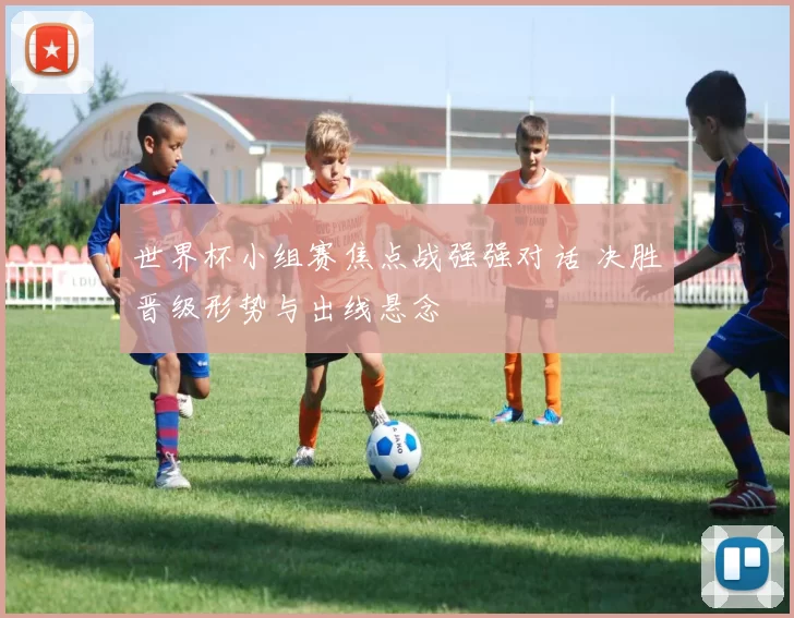 世界杯小组赛焦点战强强对话 决胜晋级形势与出线悬念
